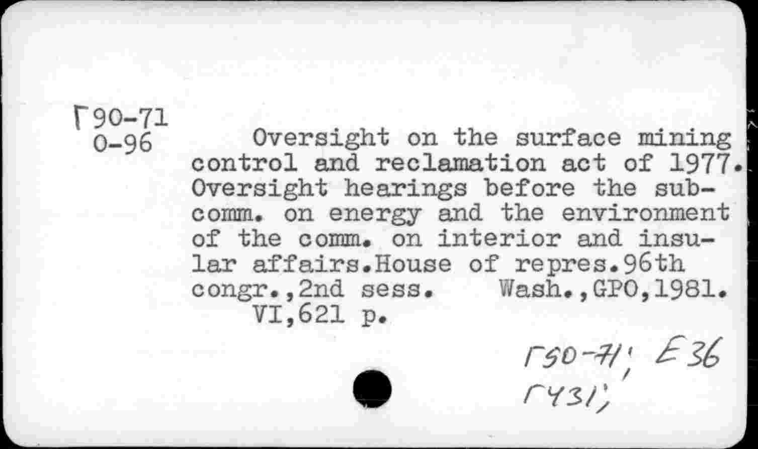 ﻿r90-71 0-96
Oversight on the surface mining control and reclamation act of 1977 Oversight hearings before the subcomm. on energy and the environment of the comm, on interior and insular affairs.House congr.,2nd sess.
VI,621 p.
of repres.96th Wash.,GPO,1981
